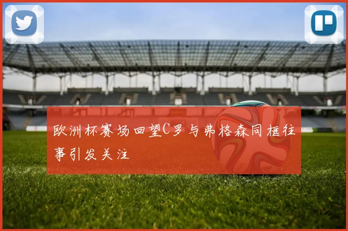 欧洲杯赛场回望C罗与弗格森同框往事引发关注