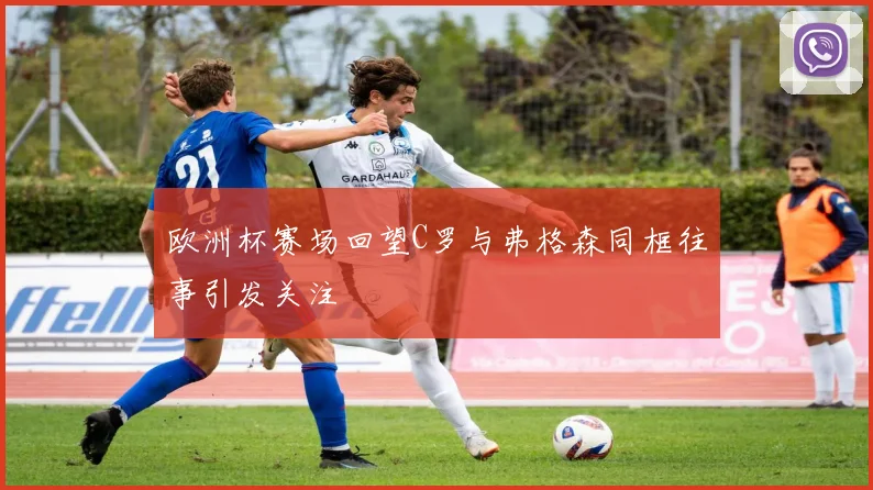 欧洲杯赛场回望C罗与弗格森同框往事引发关注