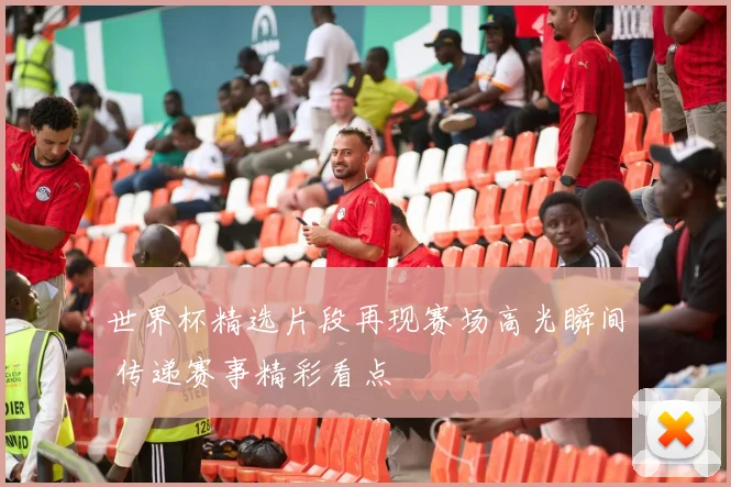 世界杯精选片段再现赛场高光瞬间 传递赛事精彩看点