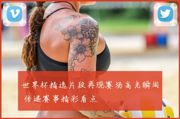 世界杯精选片段再现赛场高光瞬间 传递赛事精彩看点