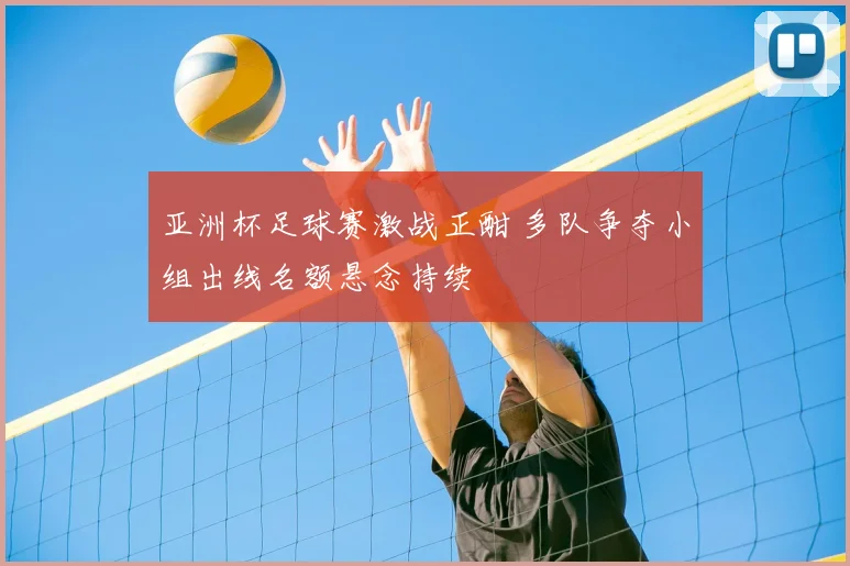亚洲杯足球赛激战正酣 多队争夺小组出线名额悬念持续