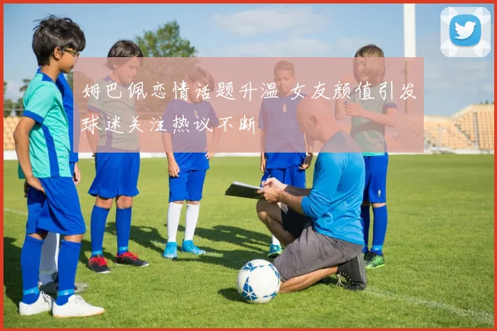 姆巴佩恋情话题升温 女友颜值引发球迷关注热议不断