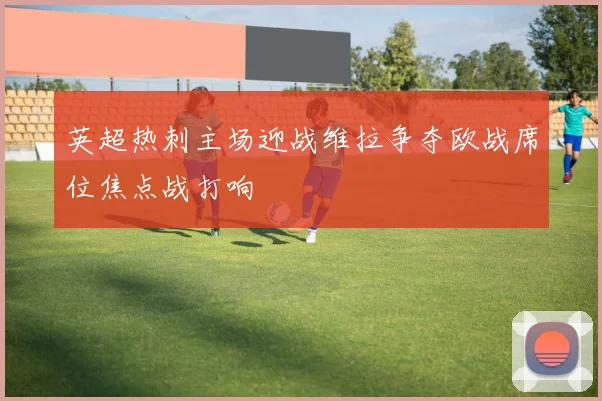 英超热刺主场迎战维拉争夺欧战席位焦点战打响