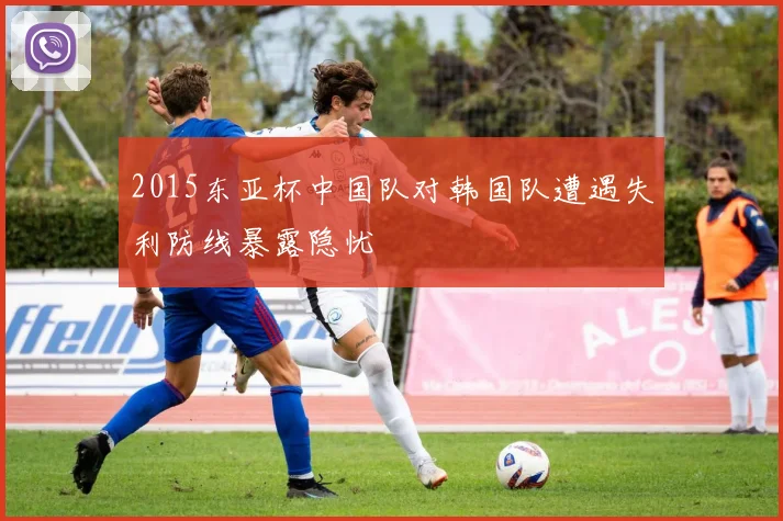 2015东亚杯中国队对韩国队遭遇失利防线暴露隐忧