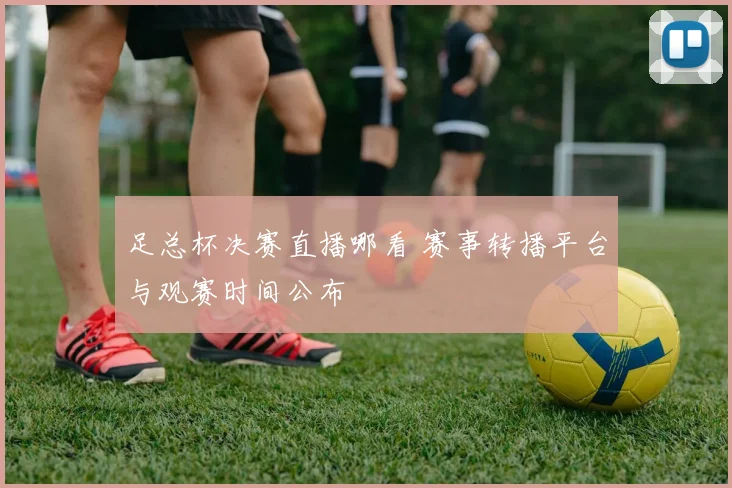 足总杯决赛直播哪看 赛事转播平台与观赛时间公布