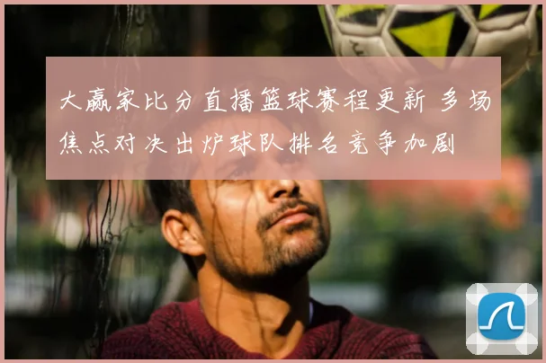 大赢家比分直播篮球赛程更新 多场焦点对决出炉球队排名竞争加剧