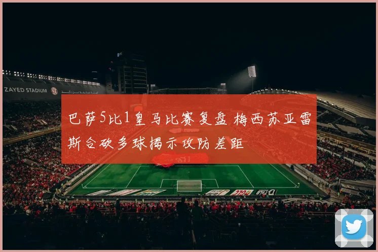 巴萨5比1皇马比赛复盘 梅西苏亚雷斯合砍多球揭示攻防差距