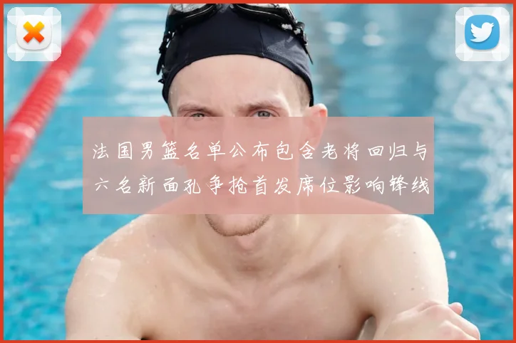 法国男篮名单公布包含老将回归与六名新面孔争抢首发席位影响锋线轮换