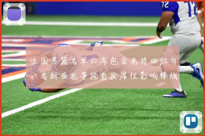 法国男篮名单公布包含老将回归与六名新面孔争抢首发席位影响锋线轮换