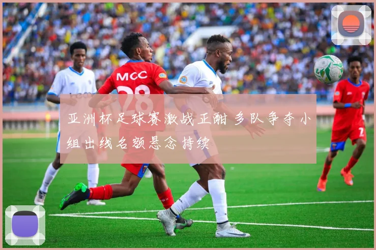 亚洲杯足球赛激战正酣 多队争夺小组出线名额悬念持续