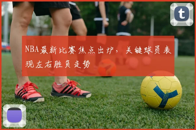 NBA最新比赛焦点出炉，关键球员表现左右胜负走势