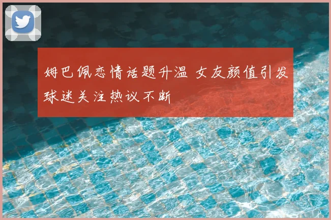 姆巴佩恋情话题升温 女友颜值引发球迷关注热议不断