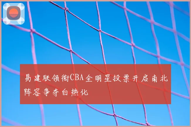 易建联领衔CBA全明星投票开启南北阵容争夺白热化