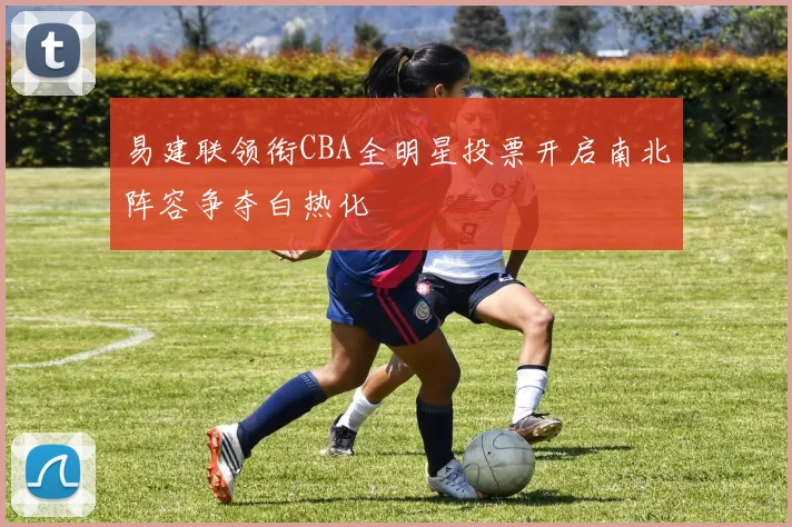 易建联领衔CBA全明星投票开启南北阵容争夺白热化