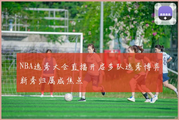NBA选秀大会直播开启多队选秀博弈新秀归属成焦点