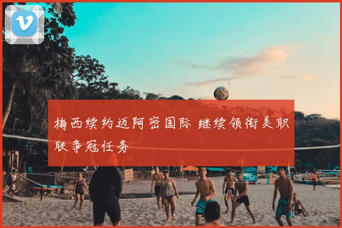 梅西续约迈阿密国际 继续领衔美职联争冠任务