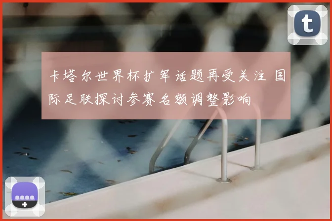 卡塔尔世界杯扩军话题再受关注 国际足联探讨参赛名额调整影响