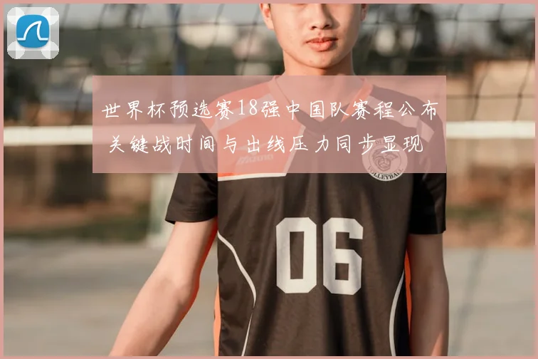 世界杯预选赛18强中国队赛程公布 关键战时间与出线压力同步显现