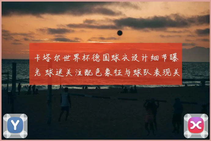 卡塔尔世界杯德国球衣设计细节曝光 球迷关注配色象征与球队表现关联
