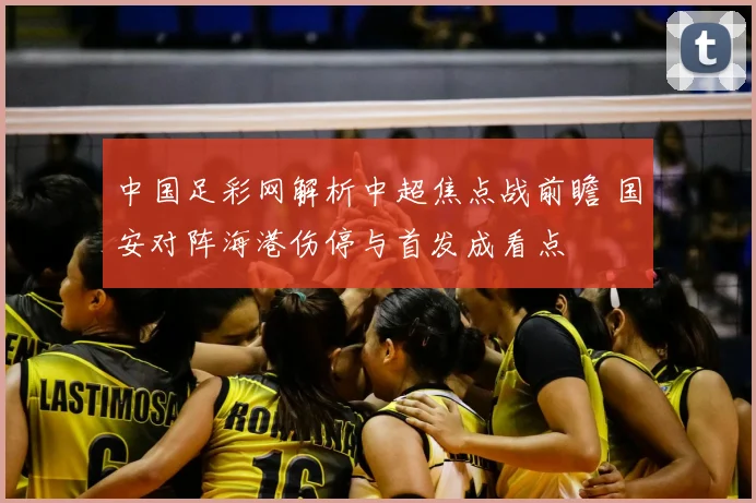 中国足彩网解析中超焦点战前瞻 国安对阵海港伤停与首发成看点