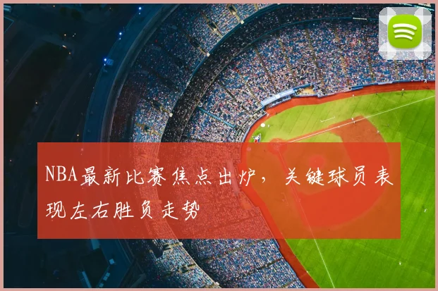 NBA最新比赛焦点出炉，关键球员表现左右胜负走势