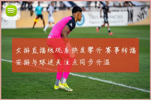女排直播线观看热度攀升 赛事转播安排与球迷关注点同步升温