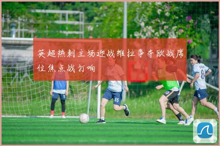 英超热刺主场迎战维拉争夺欧战席位焦点战打响