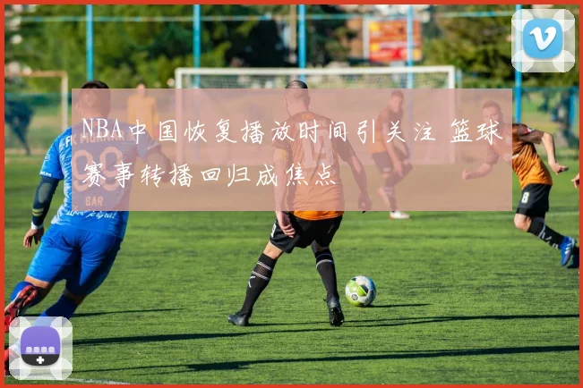NBA中国恢复播放时间引关注 篮球赛事转播回归成焦点