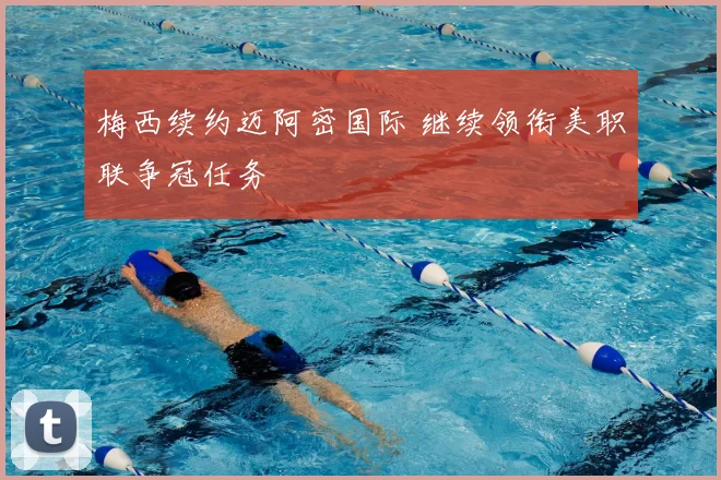 梅西续约迈阿密国际 继续领衔美职联争冠任务