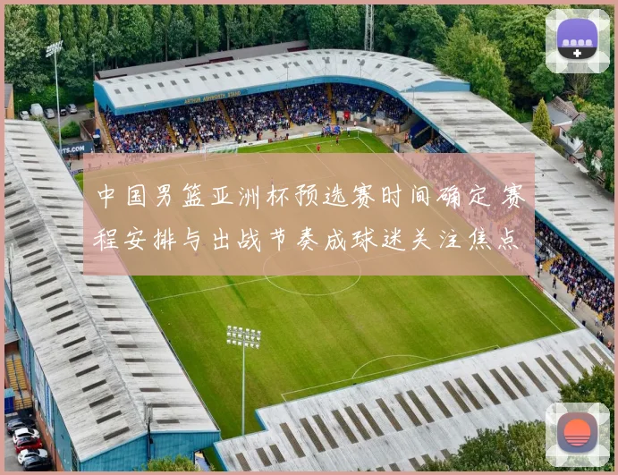 中国男篮亚洲杯预选赛时间确定 赛程安排与出战节奏成球迷关注焦点