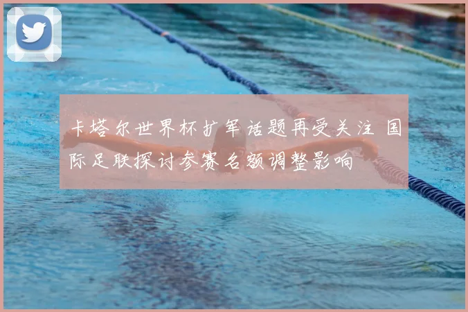 卡塔尔世界杯扩军话题再受关注 国际足联探讨参赛名额调整影响